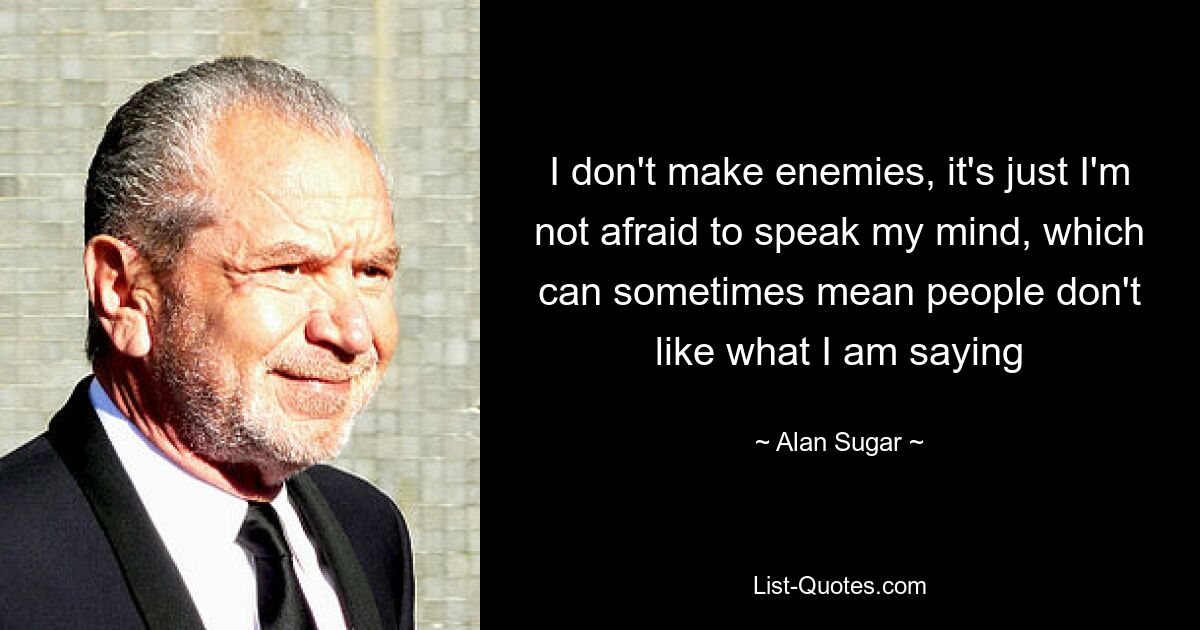 I don't make enemies, it's just I'm not afraid to speak my mind, which can sometimes mean people don't like what I am saying — © Alan Sugar