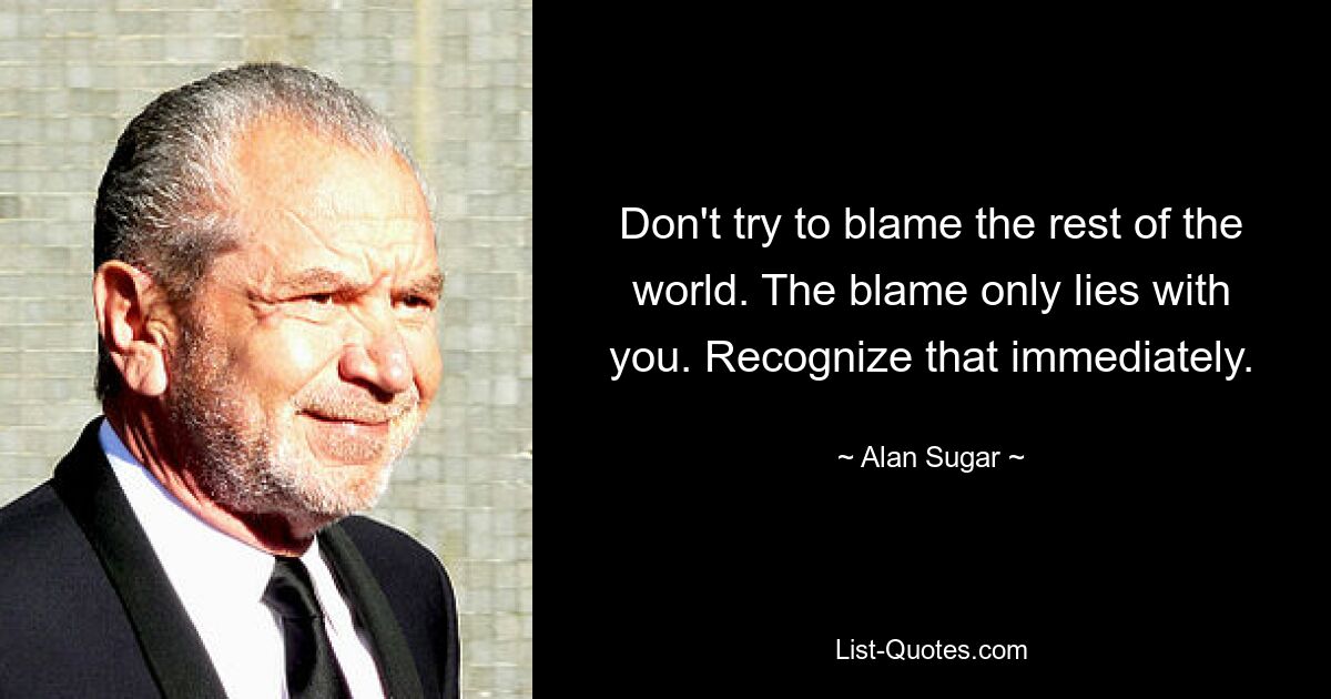 Don't try to blame the rest of the world. The blame only lies with you. Recognize that immediately. — © Alan Sugar