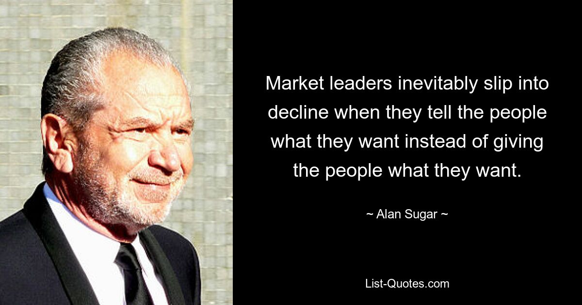 Market leaders inevitably slip into decline when they tell the people what they want instead of giving the people what they want. — © Alan Sugar