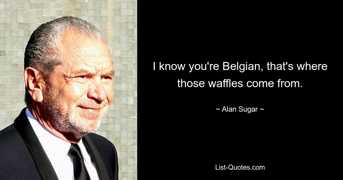 I know you're Belgian, that's where those waffles come from. — © Alan Sugar