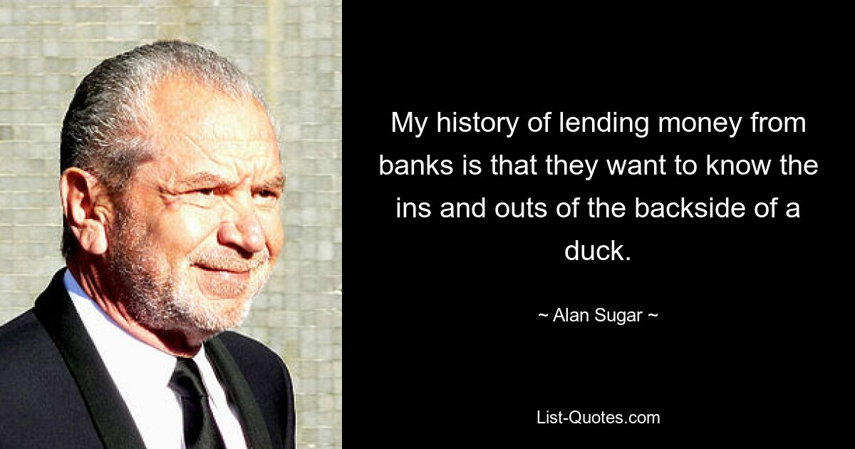 My history of lending money from banks is that they want to know the ins and outs of the backside of a duck. — © Alan Sugar