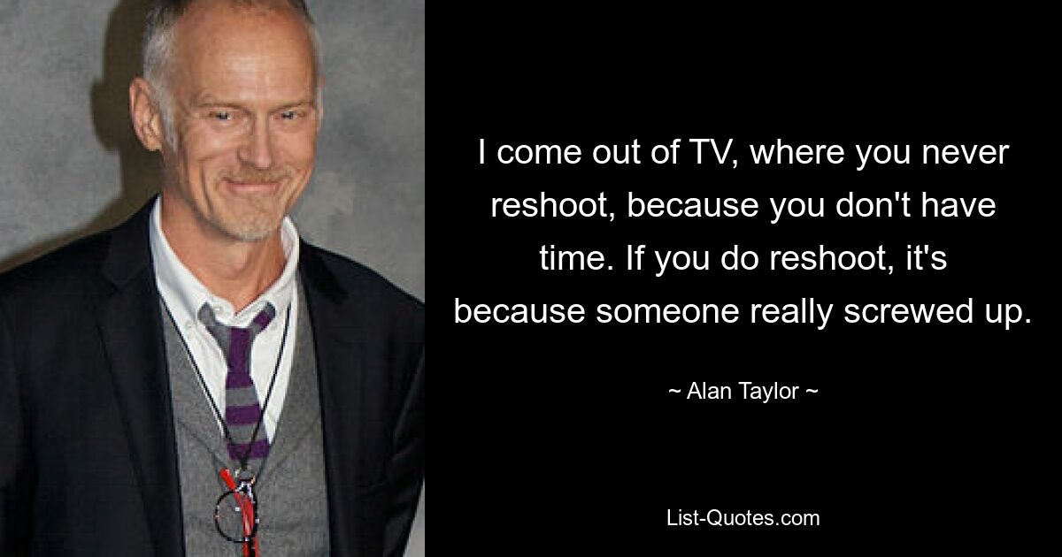 I come out of TV, where you never reshoot, because you don't have time. If you do reshoot, it's because someone really screwed up. — © Alan Taylor