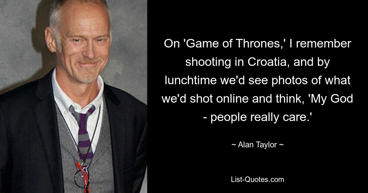 On 'Game of Thrones,' I remember shooting in Croatia, and by lunchtime we'd see photos of what we'd shot online and think, 'My God - people really care.' — © Alan Taylor