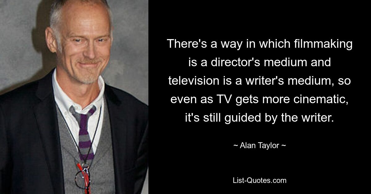 There's a way in which filmmaking is a director's medium and television is a writer's medium, so even as TV gets more cinematic, it's still guided by the writer. — © Alan Taylor