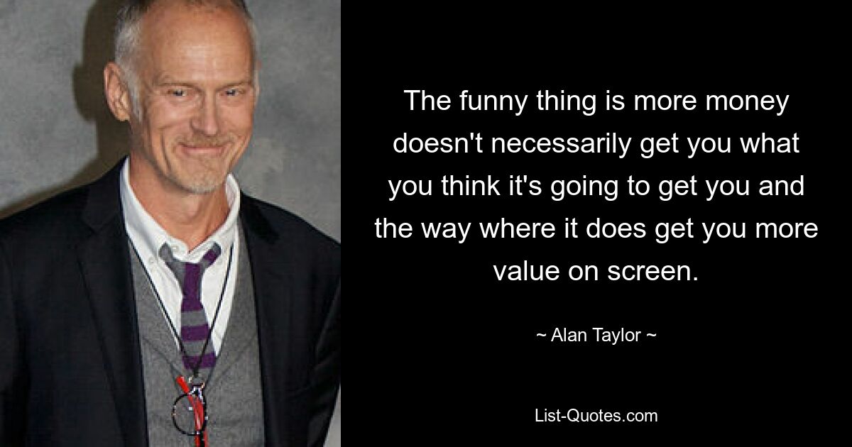 The funny thing is more money doesn't necessarily get you what you think it's going to get you and the way where it does get you more value on screen. — © Alan Taylor