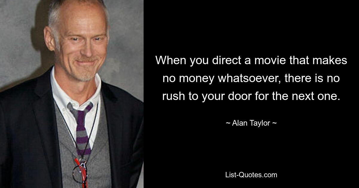 When you direct a movie that makes no money whatsoever, there is no rush to your door for the next one. — © Alan Taylor