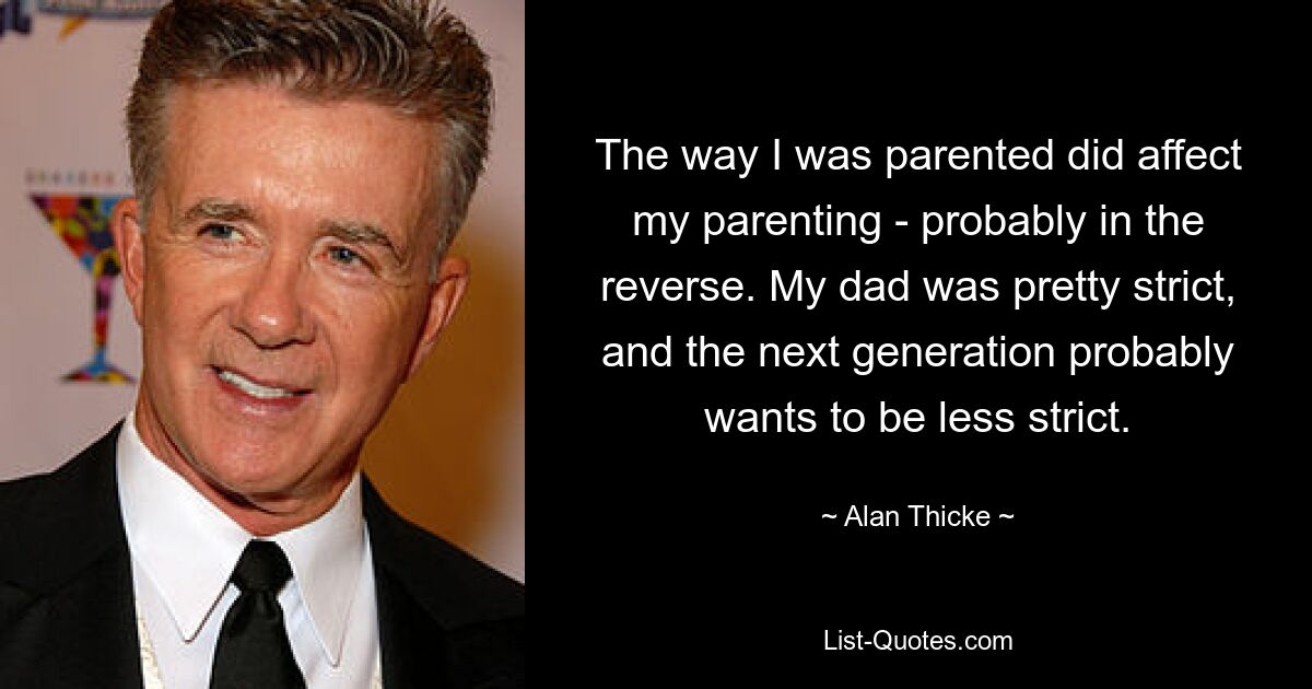 The way I was parented did affect my parenting - probably in the reverse. My dad was pretty strict, and the next generation probably wants to be less strict. — © Alan Thicke