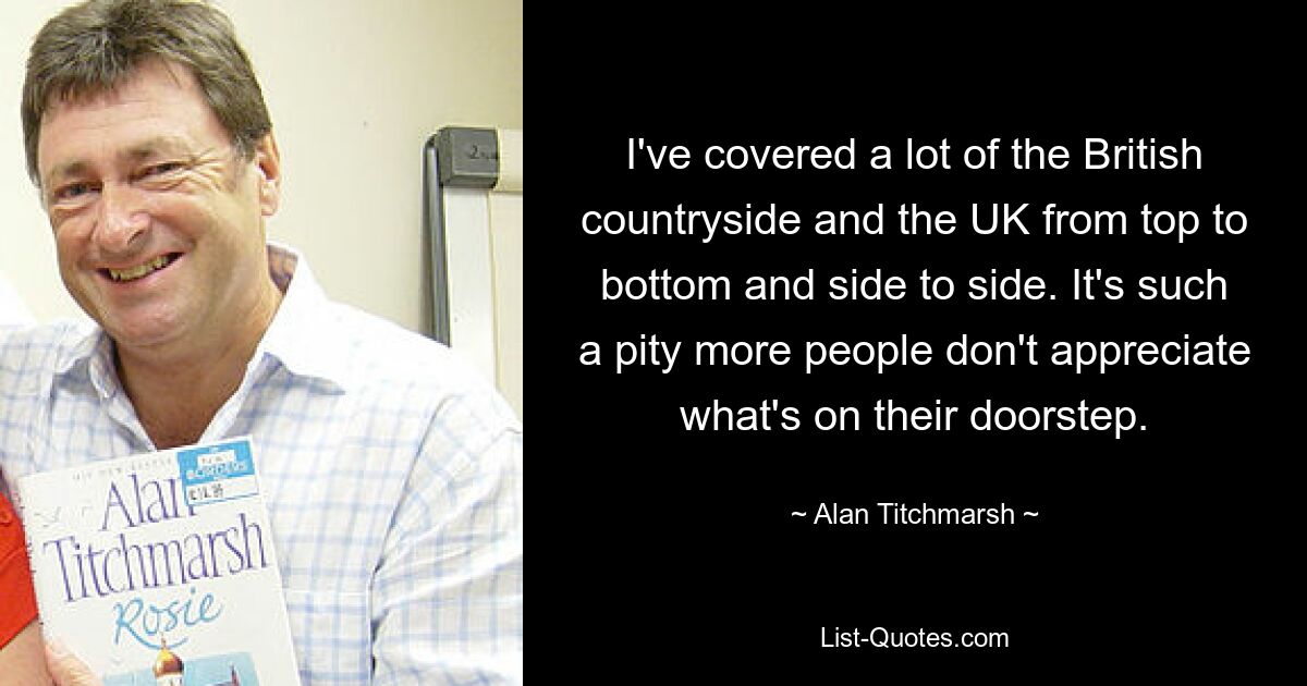 I've covered a lot of the British countryside and the UK from top to bottom and side to side. It's such a pity more people don't appreciate what's on their doorstep. — © Alan Titchmarsh