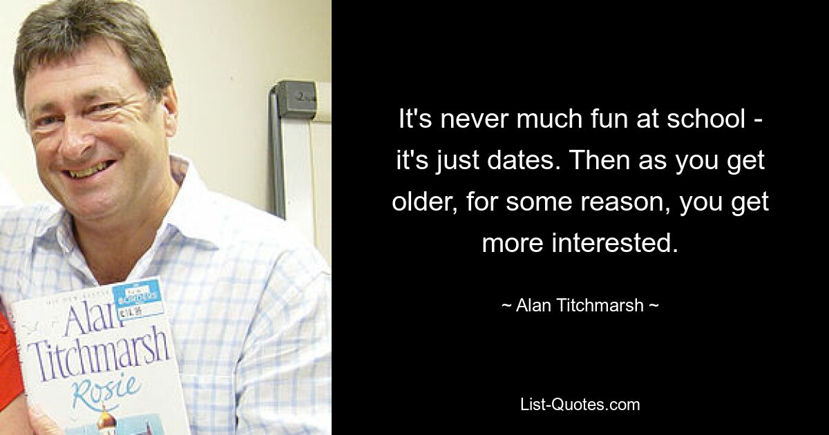 It's never much fun at school - it's just dates. Then as you get older, for some reason, you get more interested. — © Alan Titchmarsh