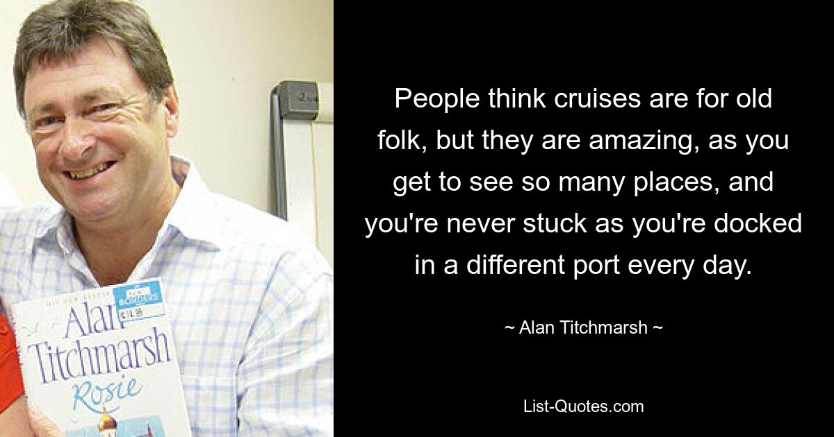 People think cruises are for old folk, but they are amazing, as you get to see so many places, and you're never stuck as you're docked in a different port every day. — © Alan Titchmarsh