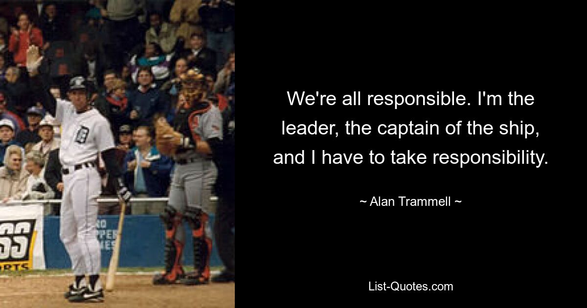 We're all responsible. I'm the leader, the captain of the ship, and I have to take responsibility. — © Alan Trammell