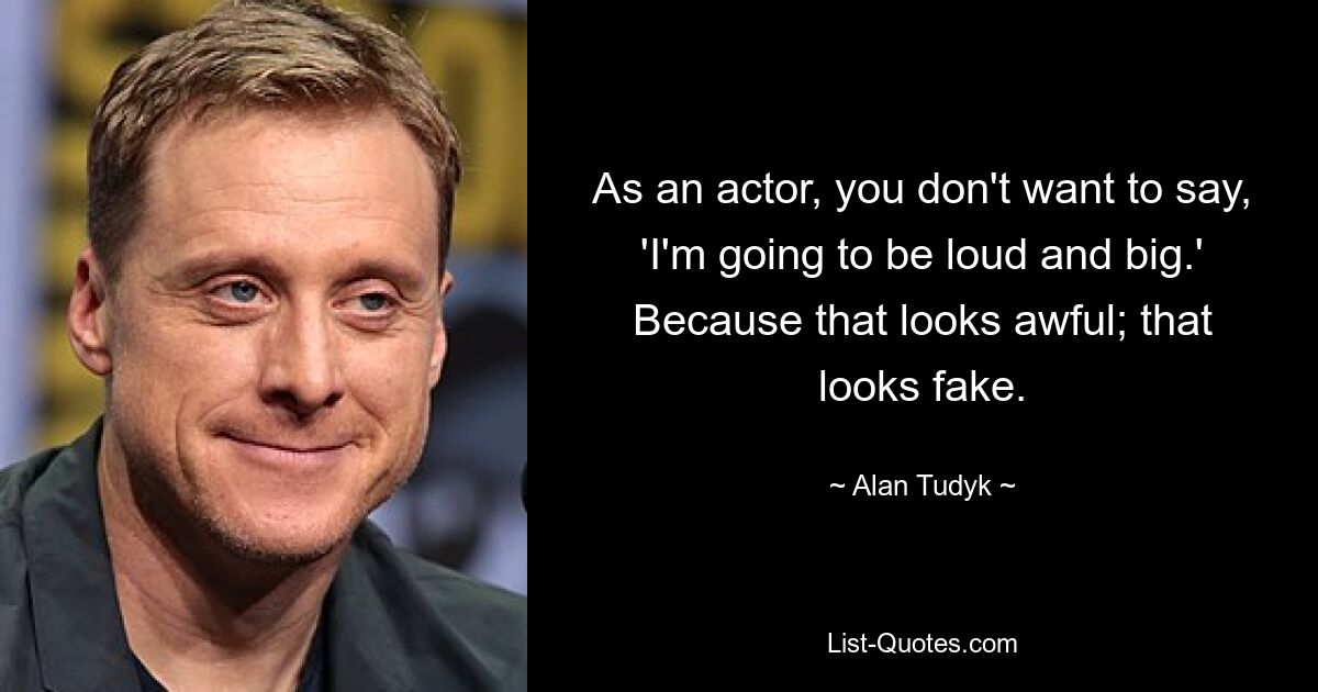 As an actor, you don't want to say, 'I'm going to be loud and big.' Because that looks awful; that looks fake. — © Alan Tudyk