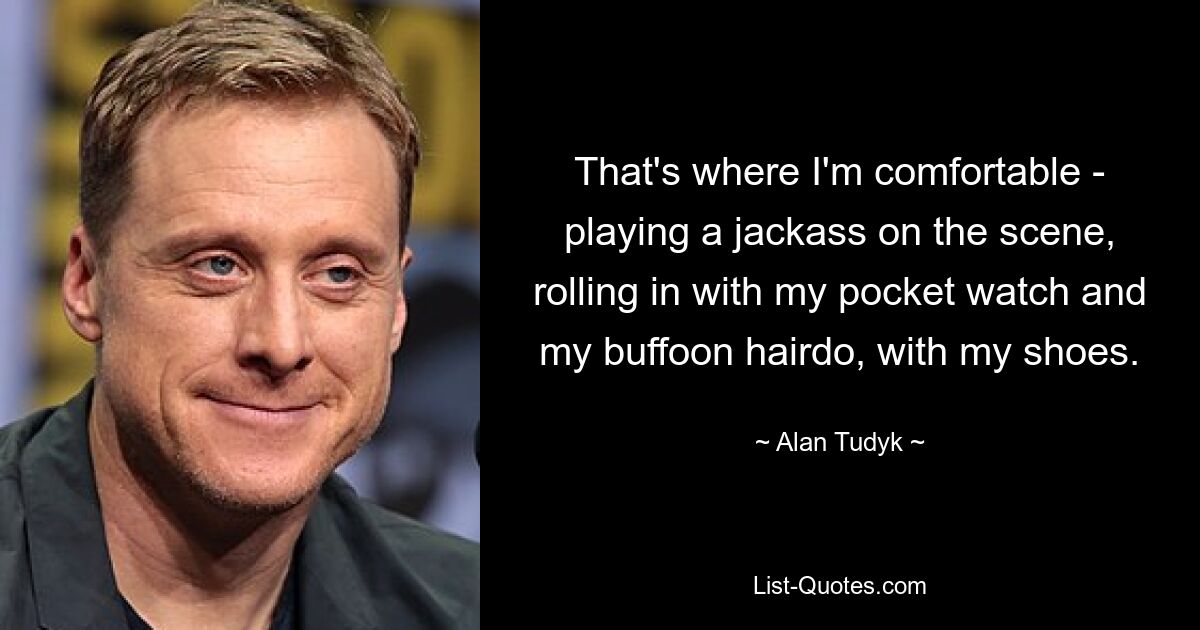 That's where I'm comfortable - playing a jackass on the scene, rolling in with my pocket watch and my buffoon hairdo, with my shoes. — © Alan Tudyk