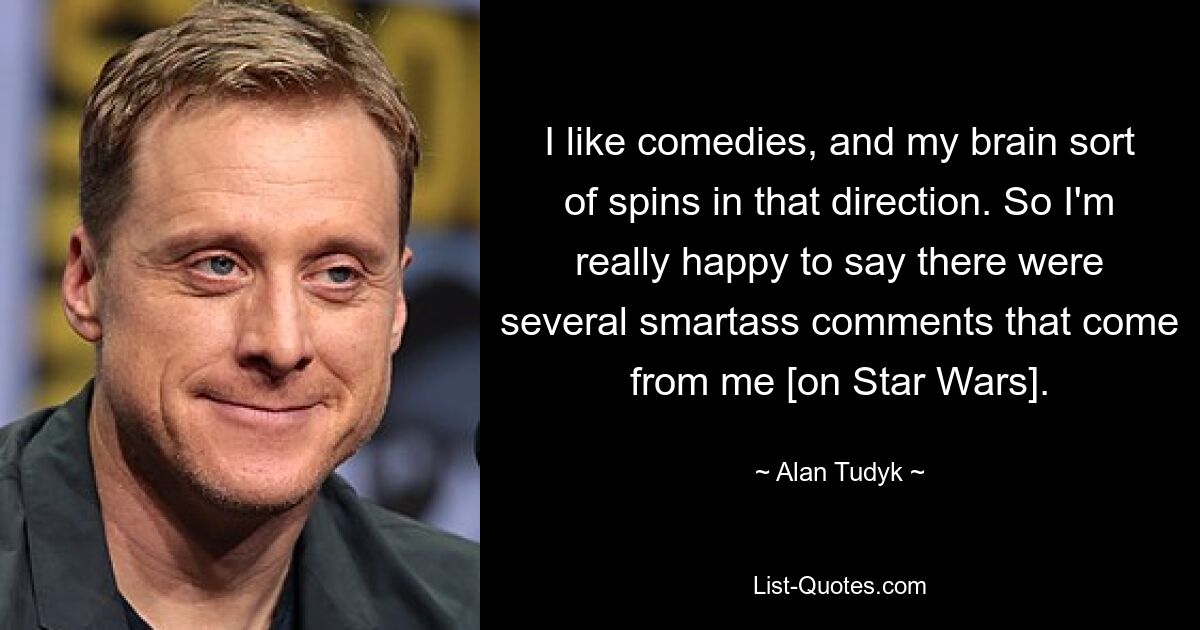 I like comedies, and my brain sort of spins in that direction. So I'm really happy to say there were several smartass comments that come from me [on Star Wars]. — © Alan Tudyk