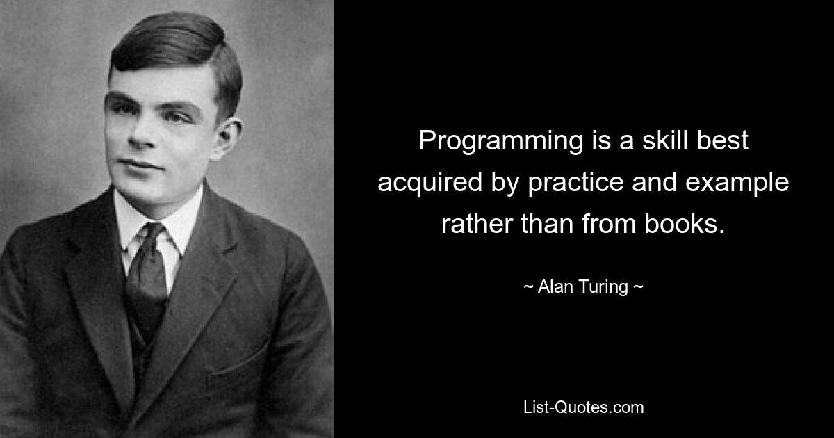 Programming is a skill best acquired by practice and example rather than from books. — © Alan Turing