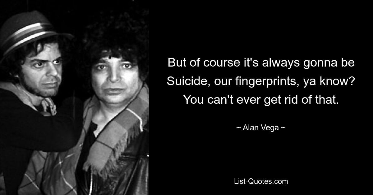 But of course it's always gonna be Suicide, our fingerprints, ya know? You can't ever get rid of that. — © Alan Vega