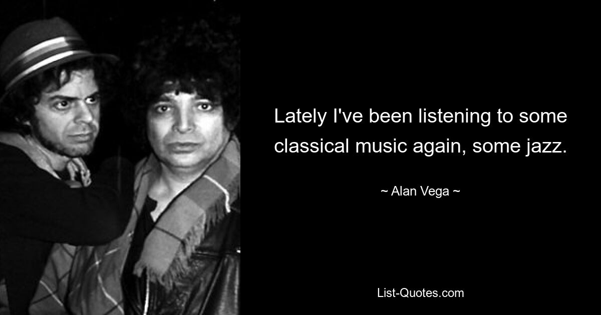 Lately I've been listening to some classical music again, some jazz. — © Alan Vega