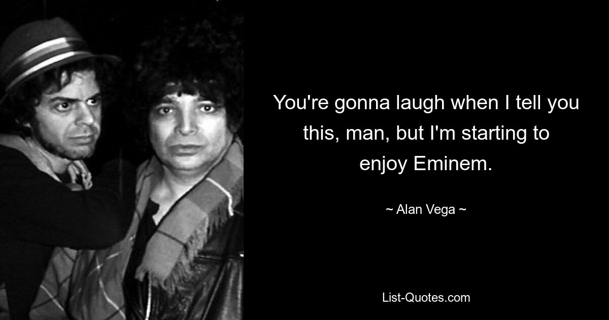 You're gonna laugh when I tell you this, man, but I'm starting to enjoy Eminem. — © Alan Vega