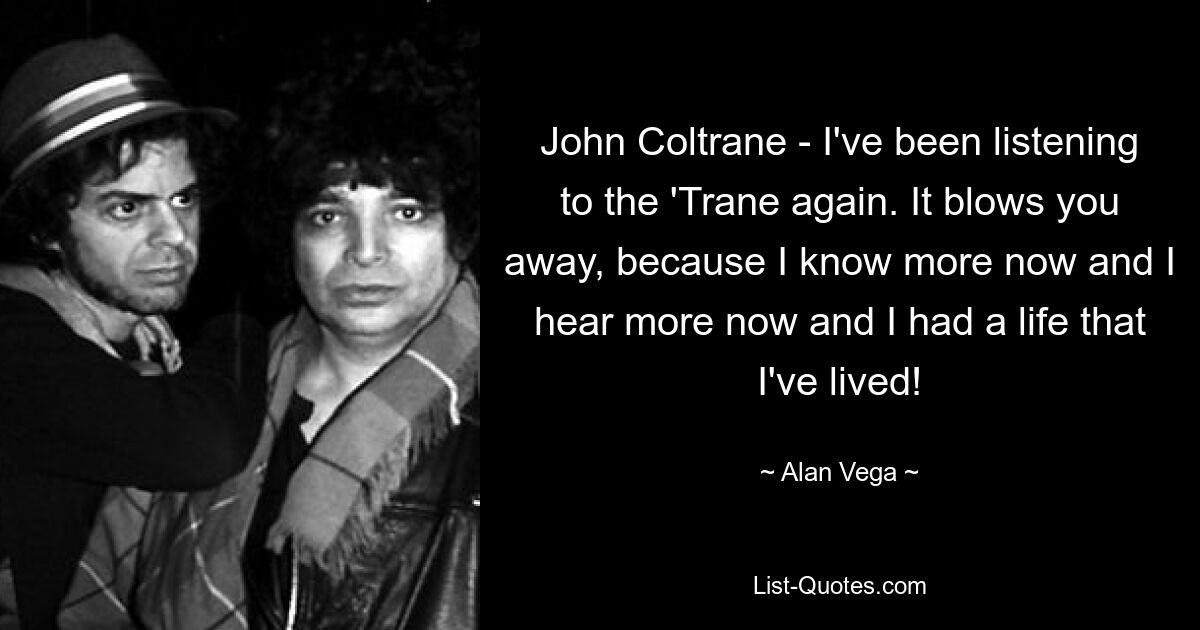 John Coltrane - I've been listening to the 'Trane again. It blows you away, because I know more now and I hear more now and I had a life that I've lived! — © Alan Vega