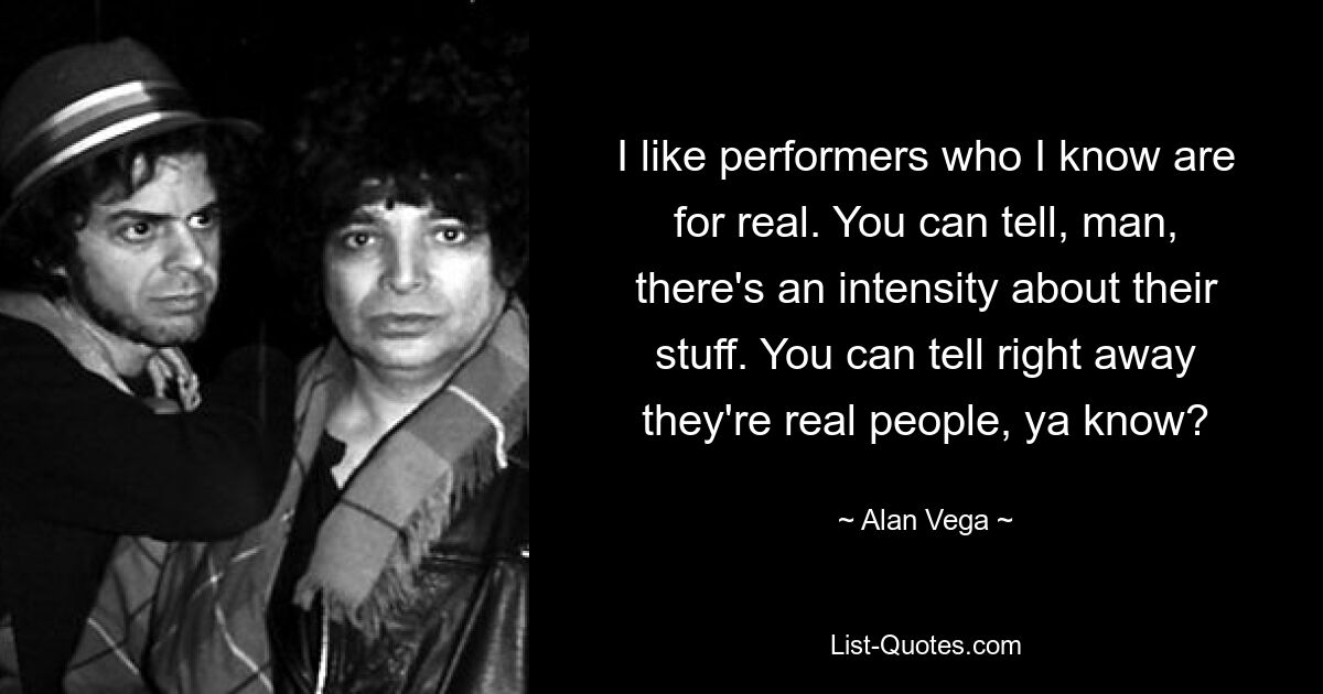 I like performers who I know are for real. You can tell, man, there's an intensity about their stuff. You can tell right away they're real people, ya know? — © Alan Vega