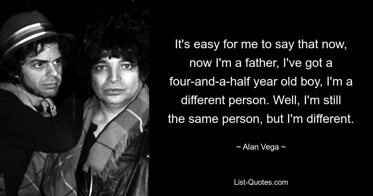 It's easy for me to say that now, now I'm a father, I've got a four-and-a-half year old boy, I'm a different person. Well, I'm still the same person, but I'm different. — © Alan Vega