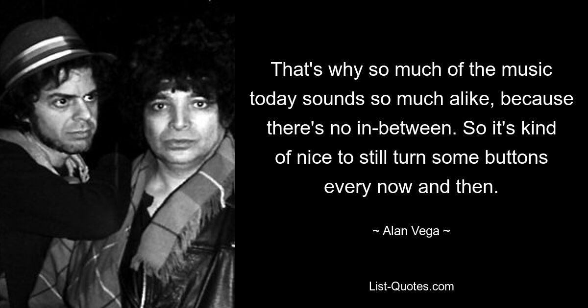 That's why so much of the music today sounds so much alike, because there's no in-between. So it's kind of nice to still turn some buttons every now and then. — © Alan Vega