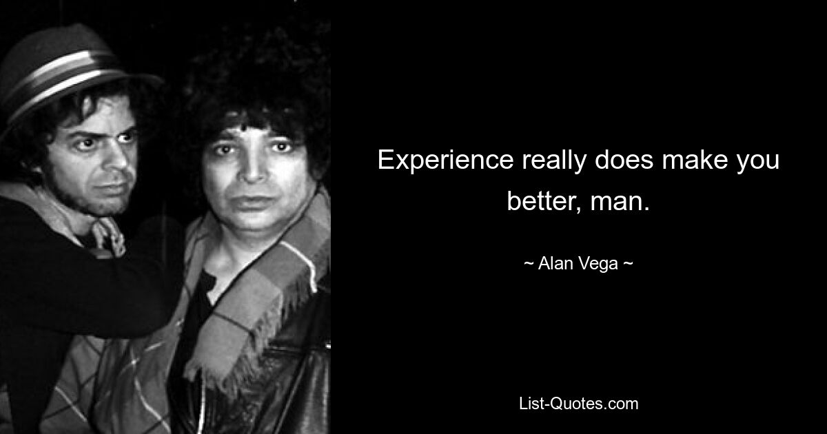 Experience really does make you better, man. — © Alan Vega