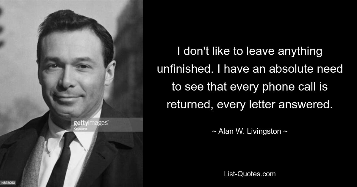 I don't like to leave anything unfinished. I have an absolute need to see that every phone call is returned, every letter answered. — © Alan W. Livingston