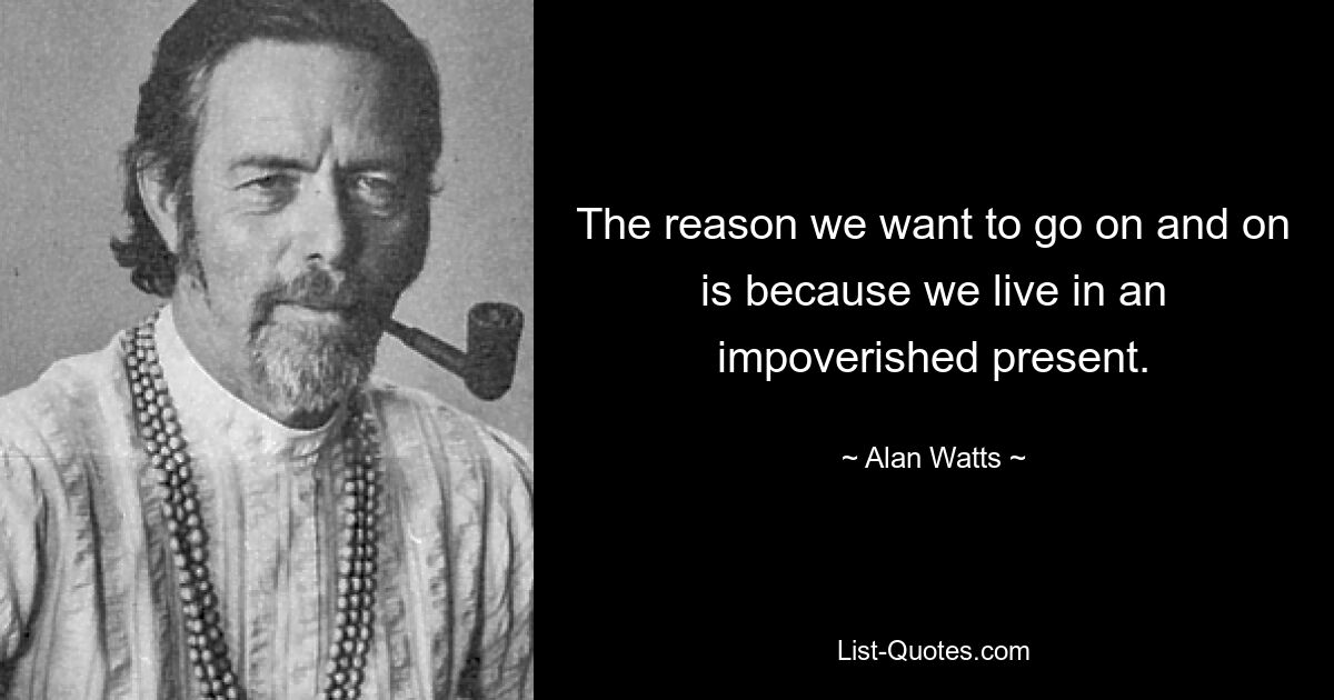 The reason we want to go on and on is because we live in an impoverished present. — © Alan Watts