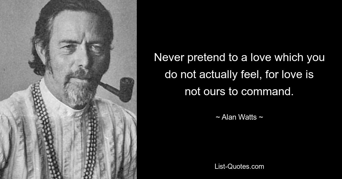 Never pretend to a love which you do not actually feel, for love is not ours to command. — © Alan Watts