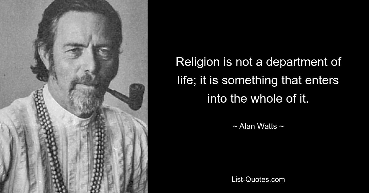 Religion is not a department of life; it is something that enters into the whole of it. — © Alan Watts