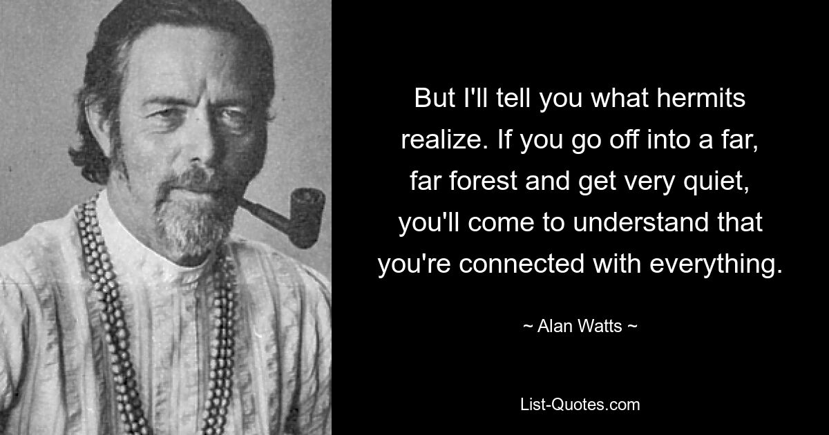 But I'll tell you what hermits realize. If you go off into a far, far forest and get very quiet, you'll come to understand that you're connected with everything. — © Alan Watts