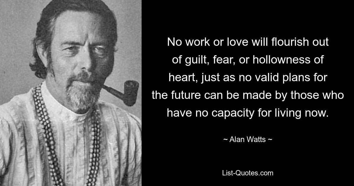 No work or love will flourish out of guilt, fear, or hollowness of heart, just as no valid plans for the future can be made by those who have no capacity for living now. — © Alan Watts