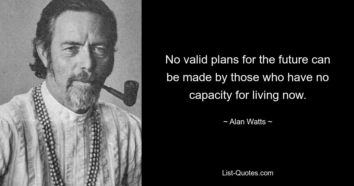 No valid plans for the future can be made by those who have no capacity for living now. — © Alan Watts