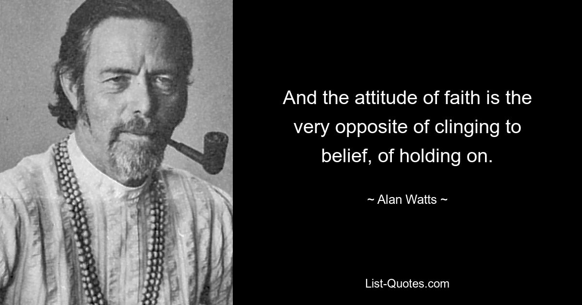 And the attitude of faith is the very opposite of clinging to belief, of holding on. — © Alan Watts