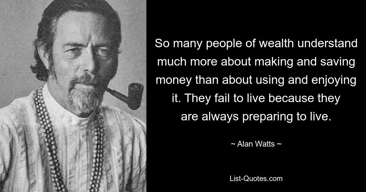 So many people of wealth understand much more about making and saving money than about using and enjoying it. They fail to live because they are always preparing to live. — © Alan Watts