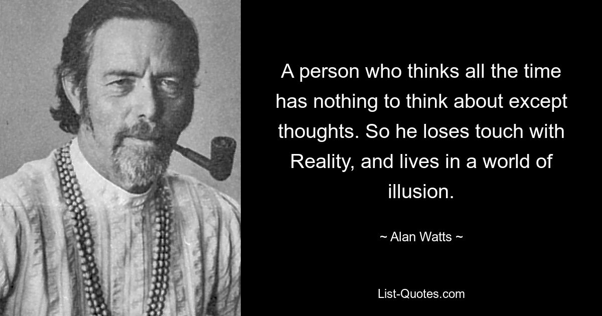 A person who thinks all the time has nothing to think about except thoughts. So he loses touch with Reality, and lives in a world of illusion. — © Alan Watts