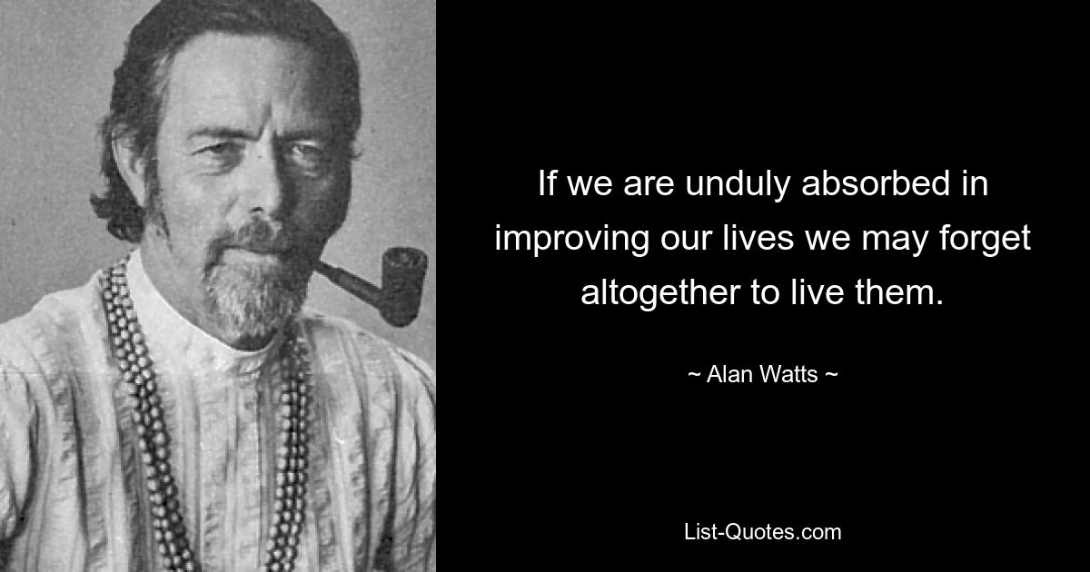 If we are unduly absorbed in improving our lives we may forget altogether to live them. — © Alan Watts