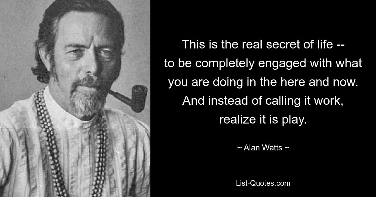 This is the real secret of life -- to be completely engaged with what you are doing in the here and now. And instead of calling it work, realize it is play. — © Alan Watts