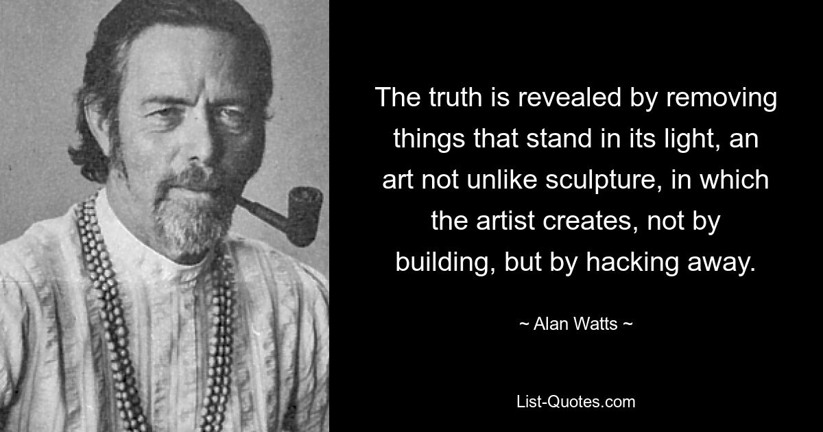 The truth is revealed by removing things that stand in its light, an art not unlike sculpture, in which the artist creates, not by building, but by hacking away. — © Alan Watts