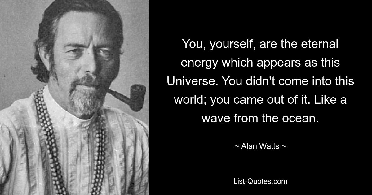 You, yourself, are the eternal energy which appears as this Universe. You didn't come into this world; you came out of it. Like a wave from the ocean. — © Alan Watts