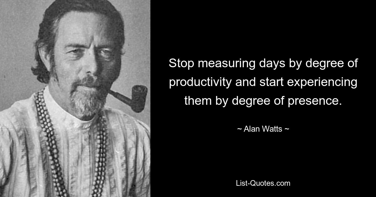 Stop measuring days by degree of productivity and start experiencing them by degree of presence. — © Alan Watts