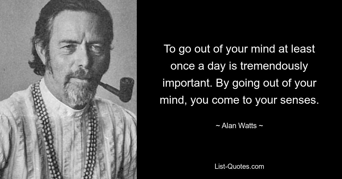 To go out of your mind at least once a day is tremendously important. By going out of your mind, you come to your senses. — © Alan Watts