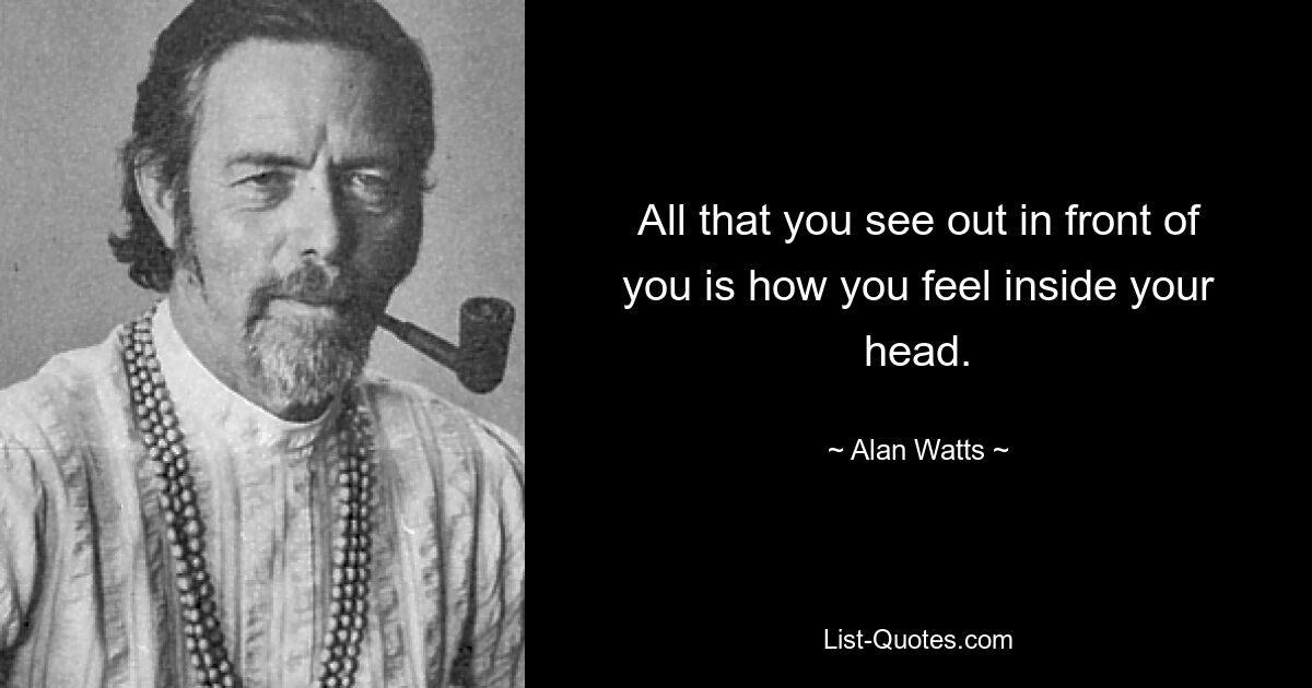 All that you see out in front of you is how you feel inside your head. — © Alan Watts