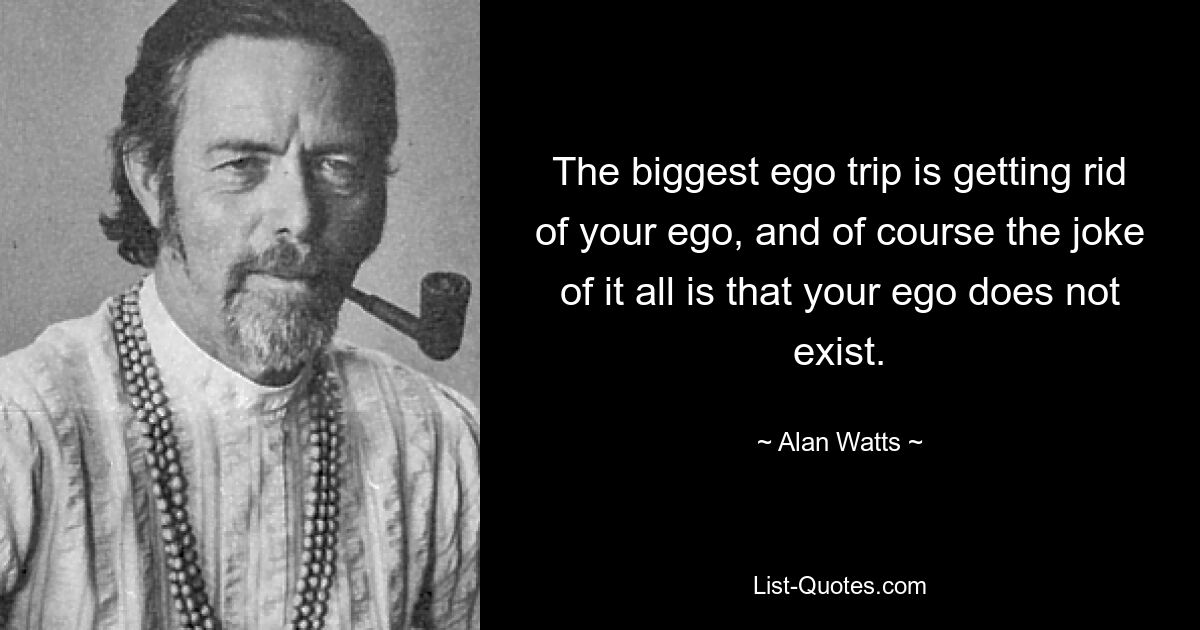 The biggest ego trip is getting rid of your ego, and of course the joke of it all is that your ego does not exist. — © Alan Watts