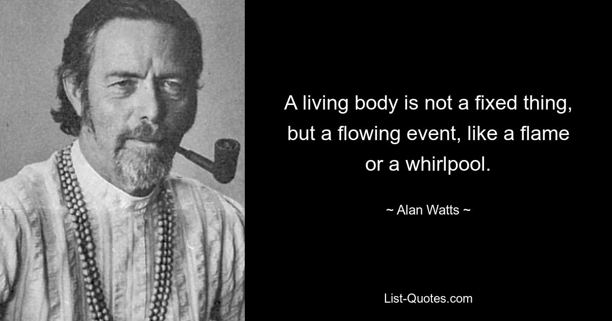 A living body is not a fixed thing, but a flowing event, like a flame or a whirlpool. — © Alan Watts