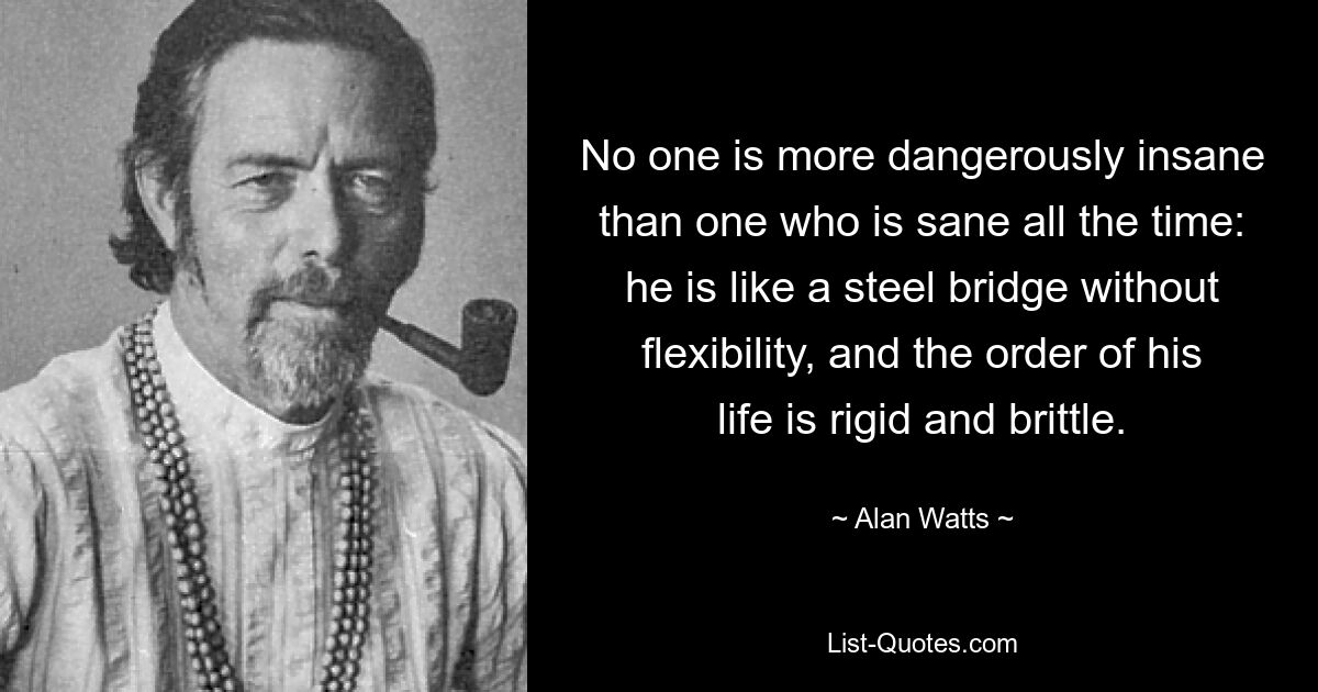 No one is more dangerously insane than one who is sane all the time: he is like a steel bridge without flexibility, and the order of his life is rigid and brittle. — © Alan Watts