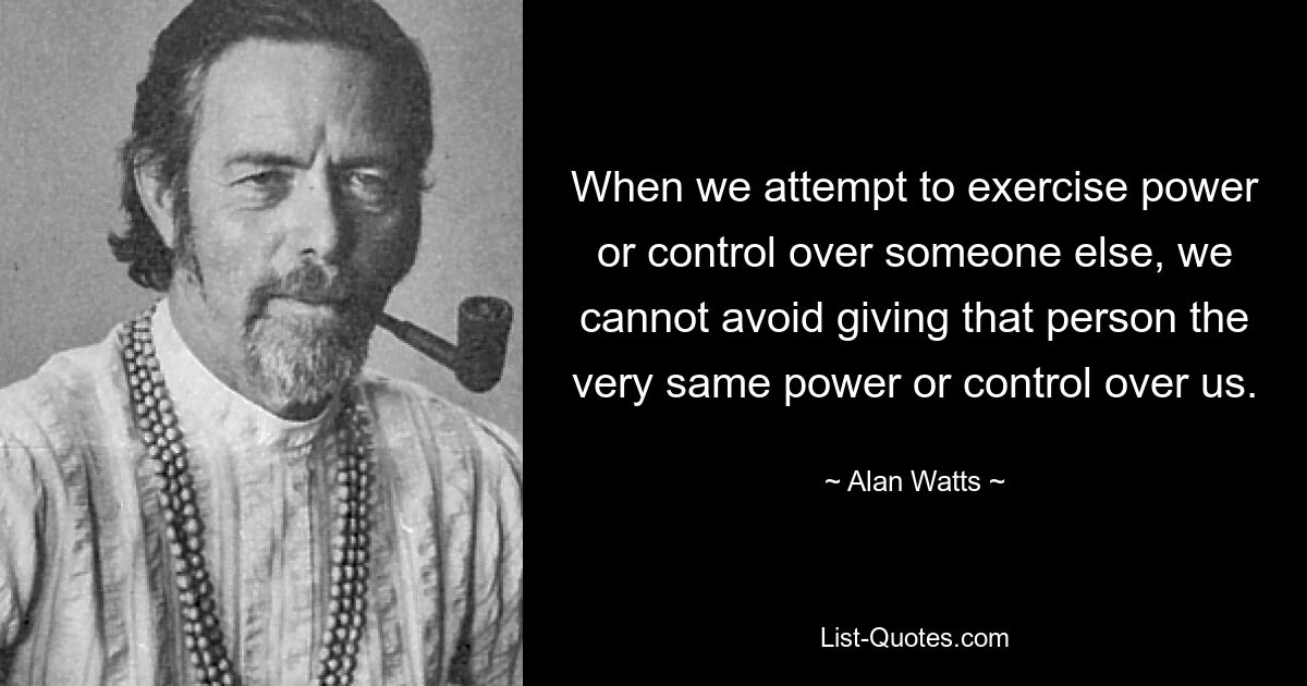 When we attempt to exercise power or control over someone else, we cannot avoid giving that person the very same power or control over us. — © Alan Watts