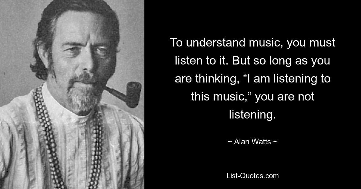 To understand music, you must listen to it. But so long as you are thinking, “I am listening to this music,” you are not listening. — © Alan Watts