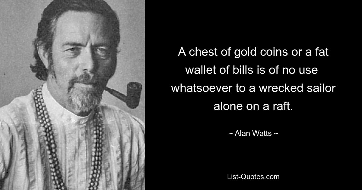 A chest of gold coins or a fat wallet of bills is of no use 
whatsoever to a wrecked sailor alone on a raft. — © Alan Watts